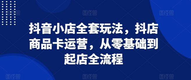 抖音小店全套玩法，抖店商品卡运营，从零基础到起店全流程-第一资源库